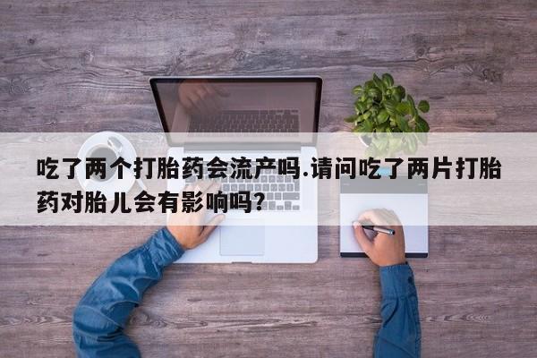 堕胎药微信吃了两个打胎药会流产吗.请问吃了两片打胎药对胎儿会有影响吗？