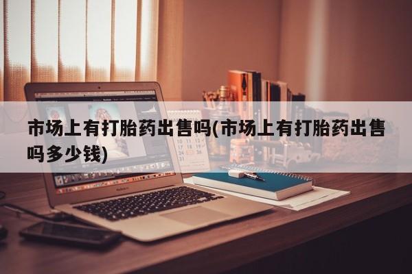 堕胎药微信市场上有打胎药出售吗(市场上有打胎药出售吗多少钱)