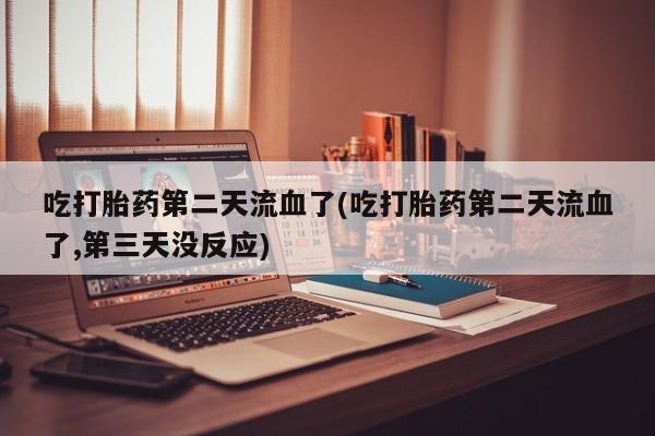堕胎药微信吃打胎药第二天流血了(吃打胎药第二天流血了,第三天没反应)