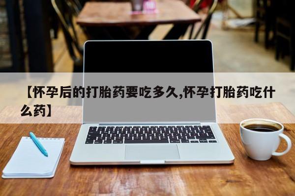 堕胎药微信【怀孕后的打胎药要吃多久,怀孕打胎药吃什么药】
