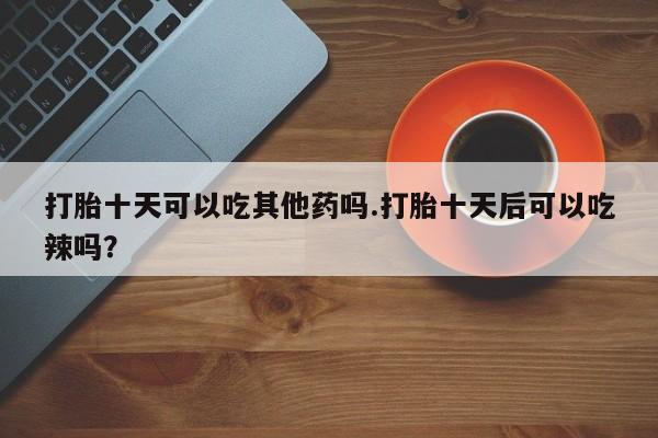 堕胎药微信打胎十天可以吃其他药吗.打胎十天后可以吃辣吗？