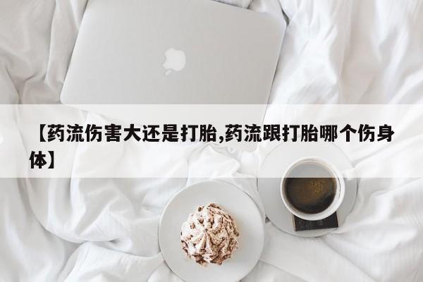 堕胎药微信【药流伤害大还是打胎,药流跟打胎哪个伤身体】