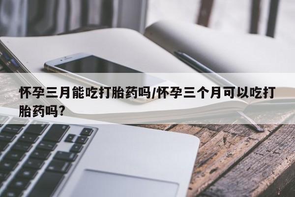 堕胎药微信怀孕三月能吃打胎药吗/怀孕三个月可以吃打胎药吗?