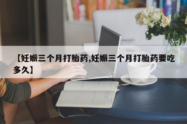堕胎药微信【妊娠三个月打胎药,妊娠三个月打胎药要吃多久】