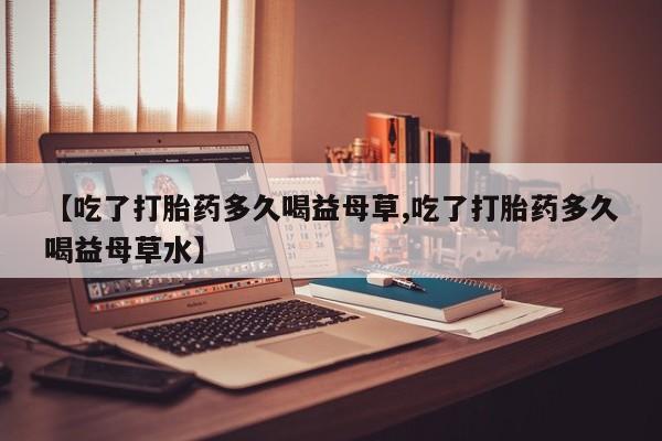 堕胎药微信【吃了打胎药多久喝益母草,吃了打胎药多久喝益母草水】