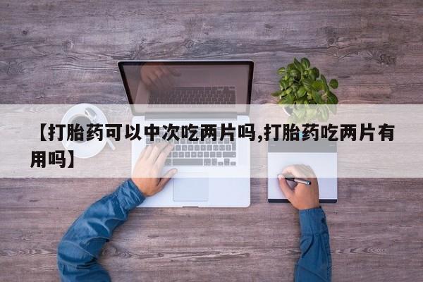 堕胎药微信【打胎药可以中次吃两片吗,打胎药吃两片有用吗】