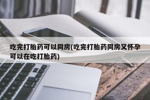 堕胎药微信吃完打胎药可以同房(吃完打胎药同房又怀孕可以在吃打胎药)