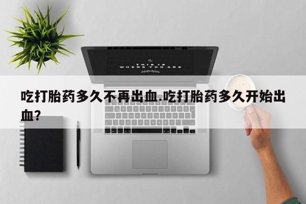 堕胎药微信吃打胎药多久不再出血.吃打胎药多久开始出血？