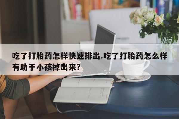 堕胎药微信吃了打胎药怎样快速排出.吃了打胎药怎么样有助于小孩掉出来？