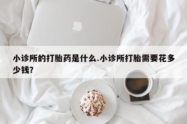 堕胎药微信小诊所的打胎药是什么.小诊所打胎需要花多少钱？