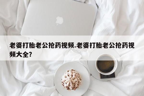堕胎药微信老婆打胎老公抢药视频.老婆打胎老公抢药视频大全？