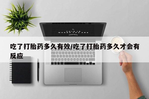 堕胎药微信吃了打胎药多久有效/吃了打胎药多久才会有反应