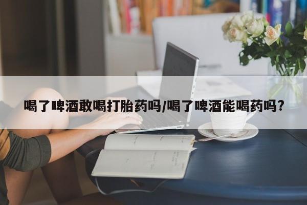堕胎药微信喝了啤酒敢喝打胎药吗/喝了啤酒能喝药吗?