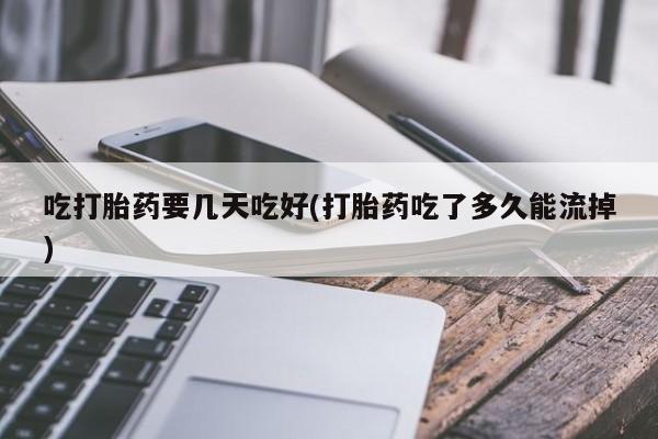 堕胎药微信吃打胎药要几天吃好(打胎药吃了多久能流掉)