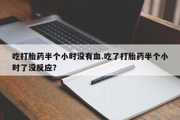 堕胎药微信吃打胎药半个小时没有血.吃了打胎药半个小时了没反应？