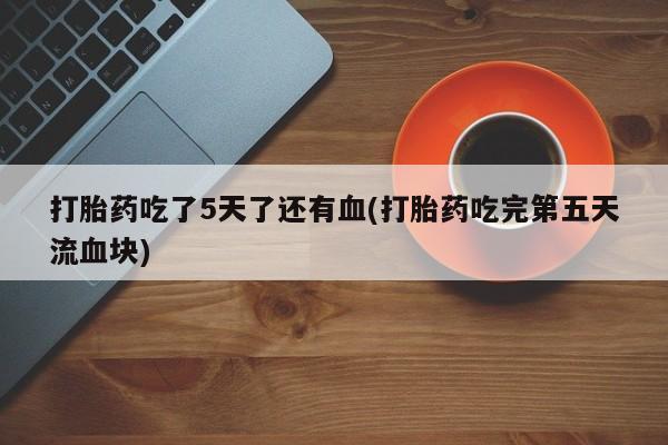 堕胎药微信打胎药吃了5天了还有血(打胎药吃完第五天流血块)