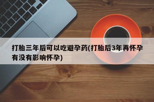 堕胎药微信打胎三年后可以吃避孕药(打胎后3年再怀孕有没有影响怀孕)