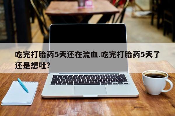 堕胎药微信吃完打胎药5天还在流血.吃完打胎药5天了还是想吐？