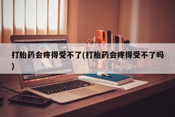堕胎药微信打胎药会疼得受不了(打胎药会疼得受不了吗)