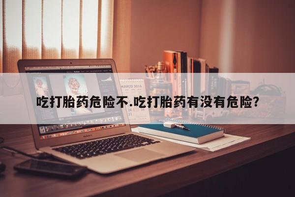 堕胎药微信吃打胎药危险不.吃打胎药有没有危险？