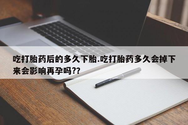 堕胎药微信吃打胎药后的多久下胎.吃打胎药多久会掉下来会影响再孕吗?？