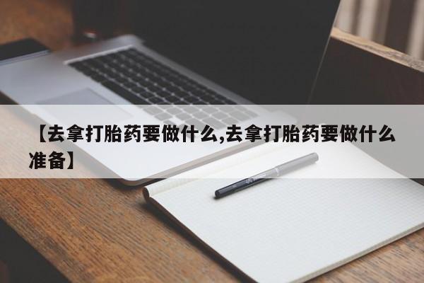 堕胎药微信【去拿打胎药要做什么,去拿打胎药要做什么准备】