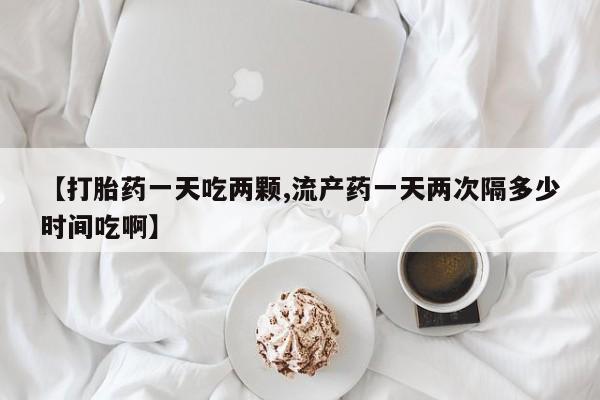 堕胎药微信【打胎药一天吃两颗,流产药一天两次隔多少时间吃啊】