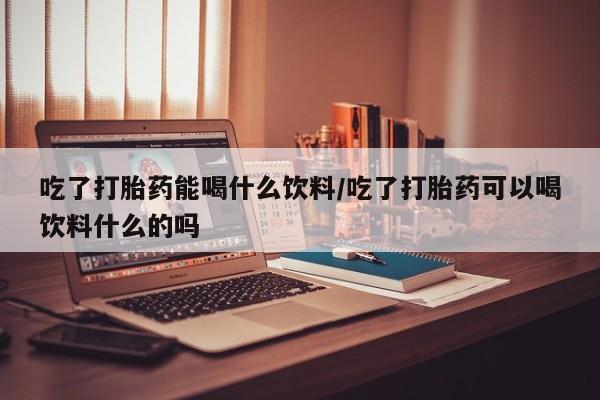 堕胎药微信吃了打胎药能喝什么饮料/吃了打胎药可以喝饮料什么的吗