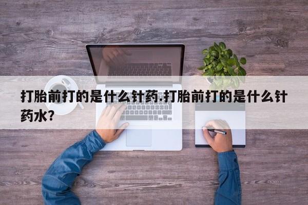 堕胎药微信打胎前打的是什么针药.打胎前打的是什么针药水？
