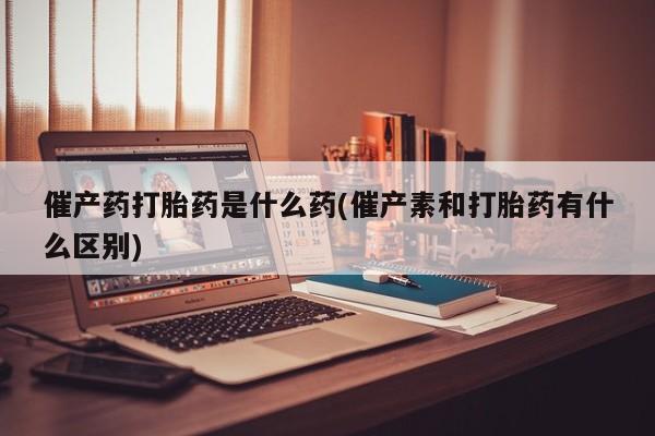 堕胎药微信催产药打胎药是什么药(催产素和打胎药有什么区别)
