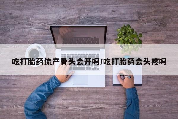 堕胎药微信吃打胎药流产骨头会开吗/吃打胎药会头疼吗