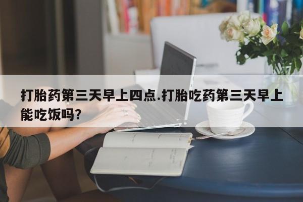 堕胎药微信打胎药第三天早上四点.打胎吃药第三天早上能吃饭吗？