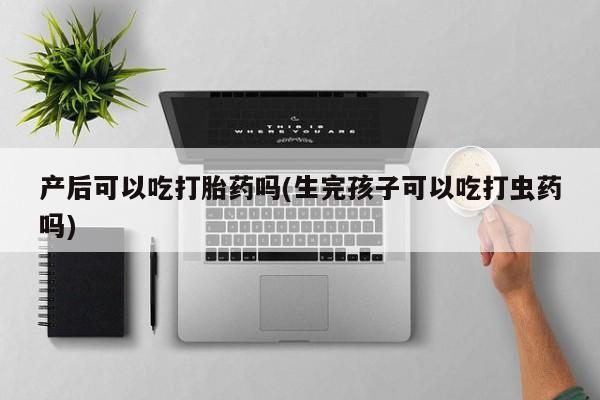 堕胎药微信产后可以吃打胎药吗(生完孩子可以吃打虫药吗)