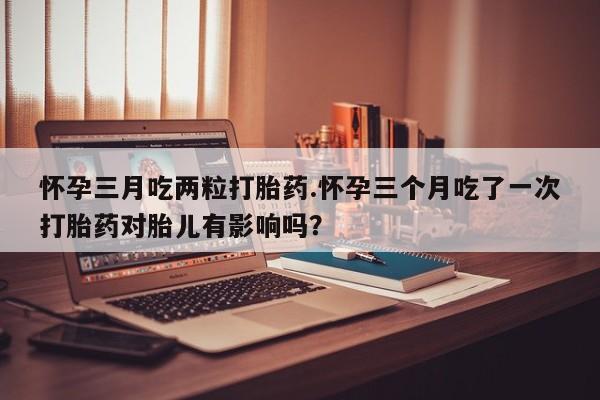 堕胎药微信怀孕三月吃两粒打胎药.怀孕三个月吃了一次打胎药对胎儿有影响吗？