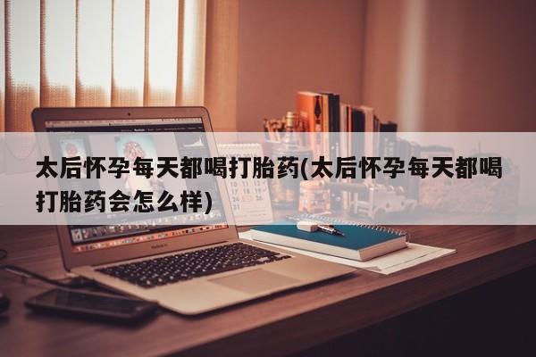 堕胎药微信太后怀孕每天都喝打胎药(太后怀孕每天都喝打胎药会怎么样)