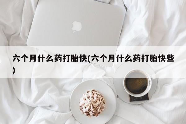 堕胎药微信六个月什么药打胎快(六个月什么药打胎快些)