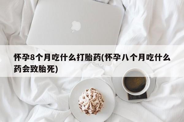 堕胎药微信怀孕8个月吃什么打胎药(怀孕八个月吃什么药会致胎死)