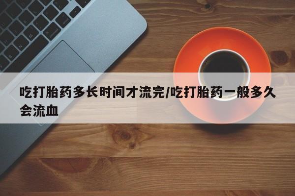 堕胎药微信吃打胎药多长时间才流完/吃打胎药一般多久会流血