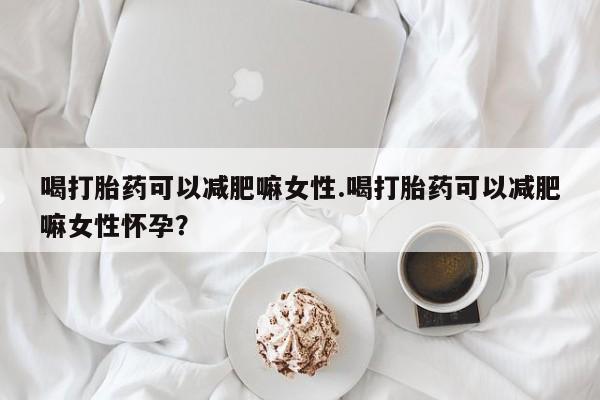 堕胎药微信喝打胎药可以减肥嘛女性.喝打胎药可以减肥嘛女性怀孕？