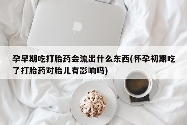 堕胎药微信孕早期吃打胎药会流出什么东西(怀孕初期吃了打胎药对胎儿有影响吗)