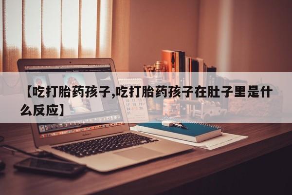 堕胎药微信【吃打胎药孩子,吃打胎药孩子在肚子里是什么反应】