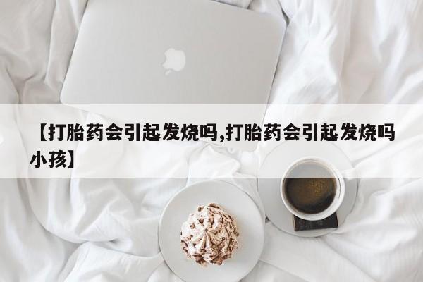 堕胎药微信【打胎药会引起发烧吗,打胎药会引起发烧吗小孩】