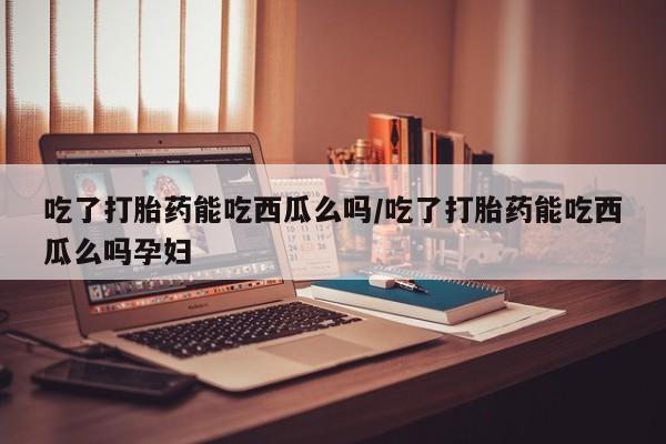 堕胎药微信吃了打胎药能吃西瓜么吗/吃了打胎药能吃西瓜么吗孕妇