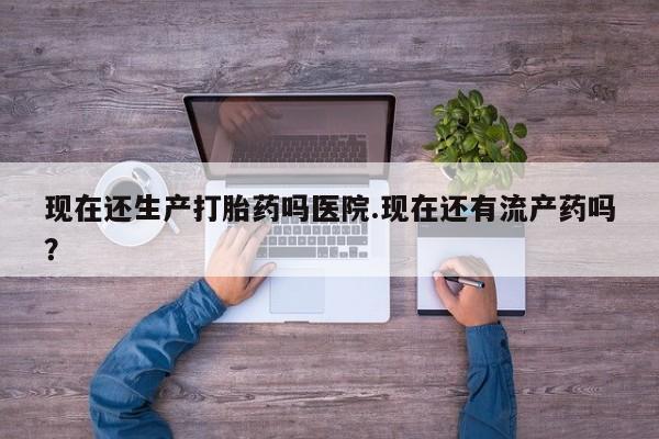 堕胎药微信现在还生产打胎药吗医院.现在还有流产药吗？
