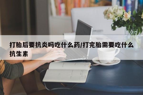 堕胎药微信打胎后要抗炎吗吃什么药/打完胎需要吃什么抗生素