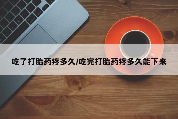 堕胎药微信吃了打胎药疼多久/吃完打胎药疼多久能下来