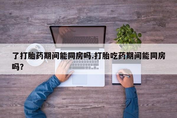 堕胎药微信了打胎药期间能同房吗.打胎吃药期间能同房吗？