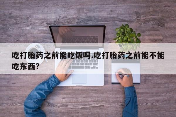 堕胎药微信吃打胎药之前能吃饭吗.吃打胎药之前能不能吃东西？