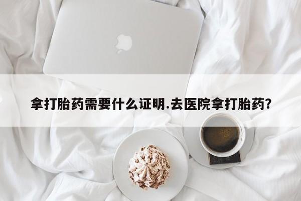 堕胎药微信拿打胎药需要什么证明.去医院拿打胎药？
