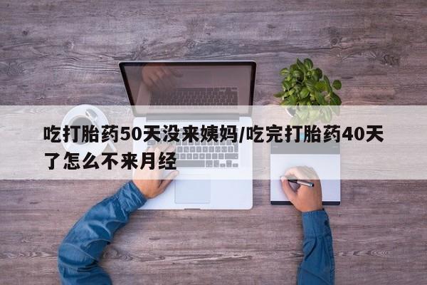 堕胎药微信吃打胎药50天没来姨妈/吃完打胎药40天了怎么不来月经